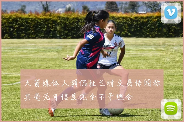 火箭媒体人调侃杜兰特交易传闻称其毫无可信度完全不予理会
