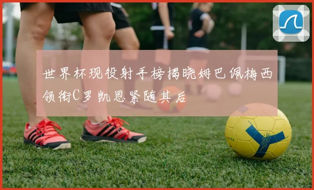 世界杯现役射手榜揭晓姆巴佩梅西领衔C罗凯恩紧随其后