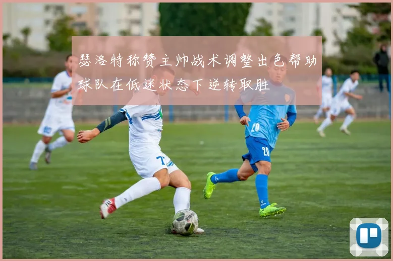 瑟洛特称赞主帅战术调整出色帮助球队在低迷状态下逆转取胜