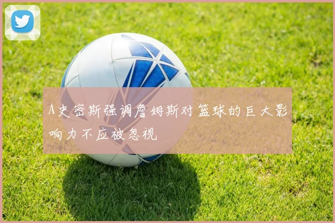 A史密斯强调詹姆斯对篮球的巨大影响力不应被忽视