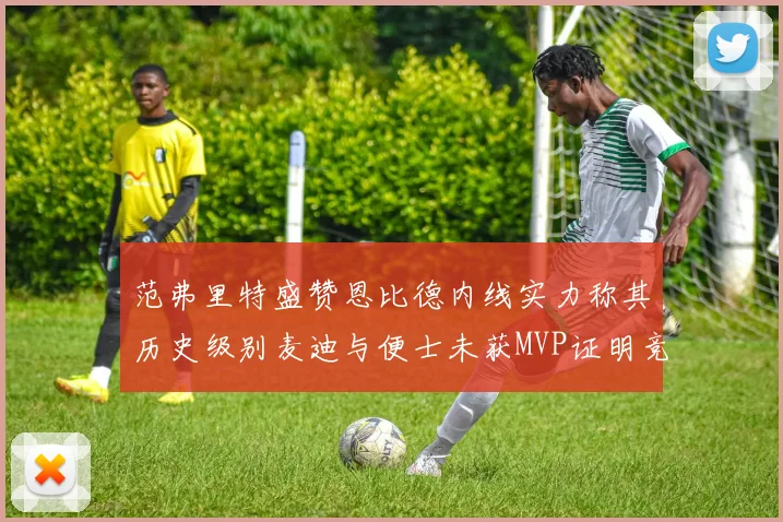 范弗里特盛赞恩比德内线实力称其历史级别麦迪与便士未获MVP证明竞争激烈