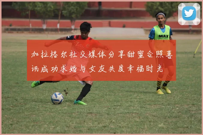 加拉格尔社交媒体分享甜蜜合照喜讯成功求婚与女友共度幸福时光