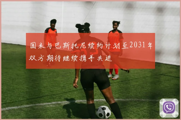 国米与巴斯托尼续约计划至2031年双方期待继续携手共进