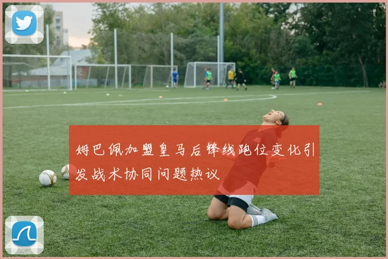 姆巴佩加盟皇马后锋线跑位变化引发战术协同问题热议