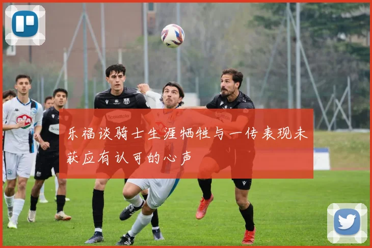 乐福谈骑士生涯牺牲与一传表现未获应有认可的心声