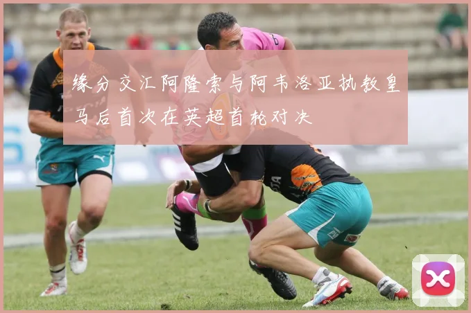 缘分交汇阿隆索与阿韦洛亚执教皇马后首次在英超首轮对决