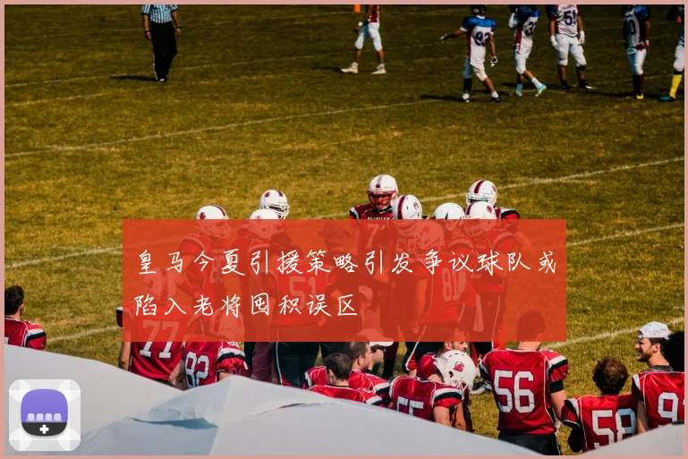 皇马今夏引援策略引发争议球队或陷入老将囤积误区