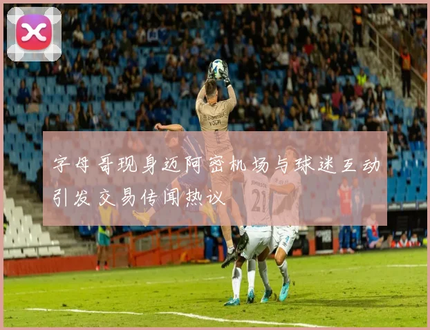 字母哥现身迈阿密机场与球迷互动引发交易传闻热议