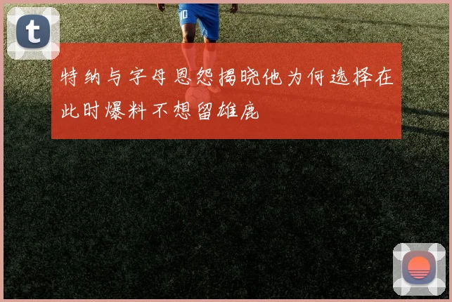 特纳与字母恩怨揭晓他为何选择在此时爆料不想留雄鹿
