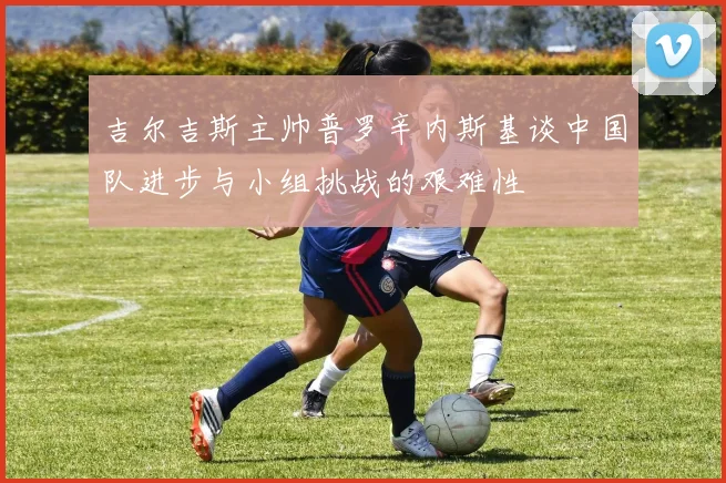 吉尔吉斯主帅普罗辛内斯基谈中国队进步与小组挑战的艰难性