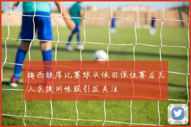 梅西缺席比赛球衣依旧保住赛后无人求换训练服引发关注