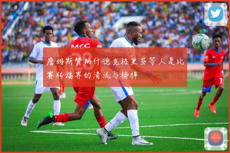 詹姆斯赞纳什德克格里芬等人是比赛转播界的清流与榜样