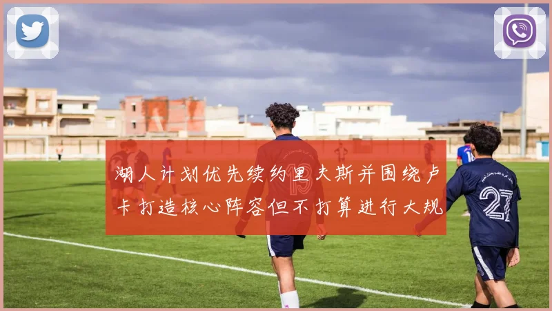 湖人计划优先续约里夫斯并围绕卢卡打造核心阵容但不打算进行大规模重建