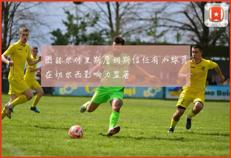 图赫尔对里斯詹姆斯信任有加球员在切尔西影响力显著