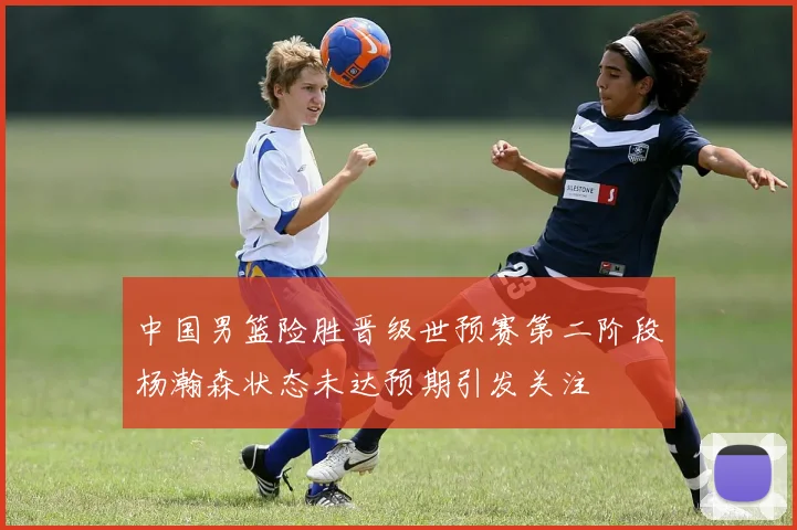 中国男篮险胜晋级世预赛第二阶段杨瀚森状态未达预期引发关注